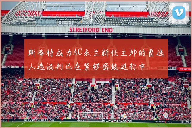 斯洛特成为AC米兰新任主帅的首选人选谈判已在紧锣密鼓进行中