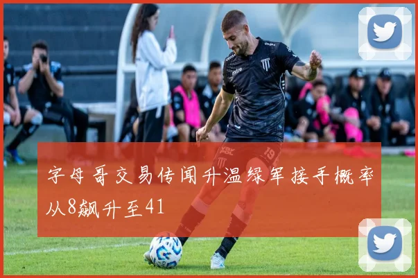 字母哥交易传闻升温绿军接手概率从8飙升至41