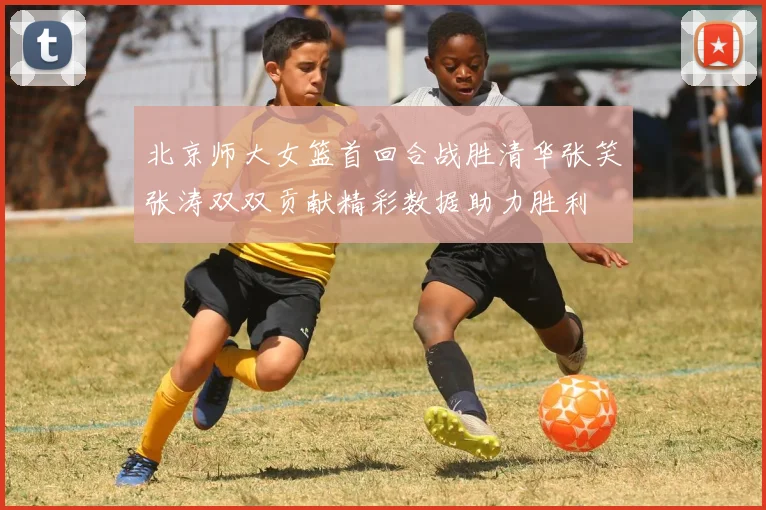北京师大女篮首回合战胜清华张笑张涛双双贡献精彩数据助力胜利