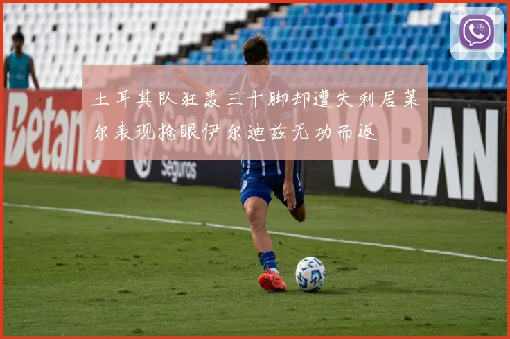 土耳其队狂轰三十脚却遭失利居莱尔表现抢眼伊尔迪兹无功而返