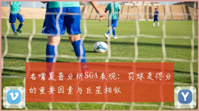 名嘴夏普分析SGA表现：罚球是得分的重要因素与巨星相似