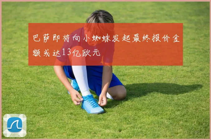 巴萨即将向小蜘蛛发起最终报价金额或达13亿欧元