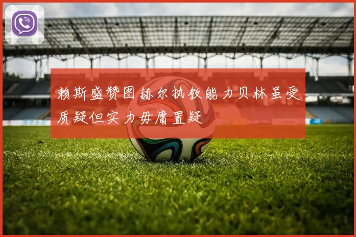 赖斯盛赞图赫尔执教能力贝林虽受质疑但实力毋庸置疑