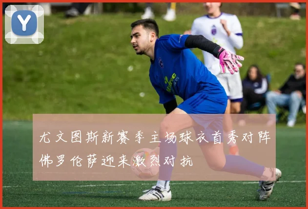 尤文图斯新赛季主场球衣首秀对阵佛罗伦萨迎来激烈对抗