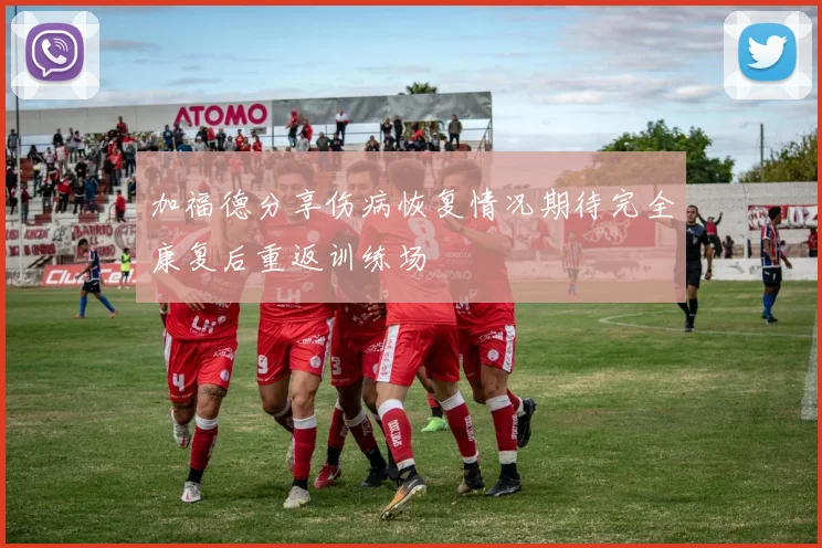 加福德分享伤病恢复情况期待完全康复后重返训练场