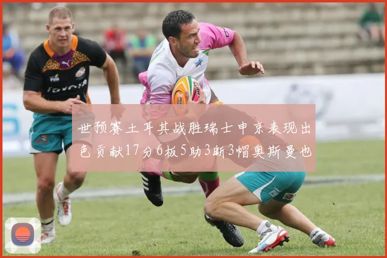 世预赛土耳其战胜瑞士申京表现出色贡献17分6板5助3断3帽奥斯曼也有15分表现