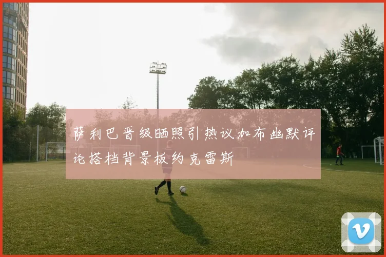 萨利巴晋级晒照引热议加布幽默评论搭档背景板约克雷斯