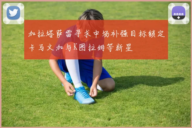 加拉塔萨雷寻求中场补强目标锁定卡马文加与K图拉姆等新星