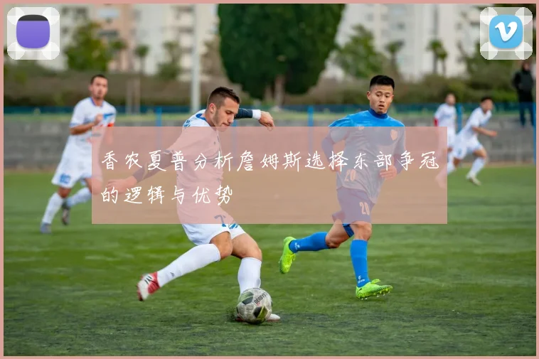 香农夏普分析詹姆斯选择东部争冠的逻辑与优势